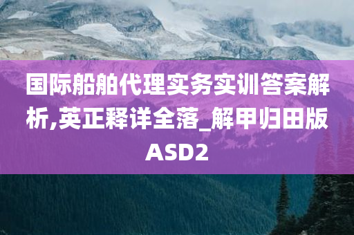 国际船舶代理实务实训答案解析,英正释详全落_解甲归田版ASD2