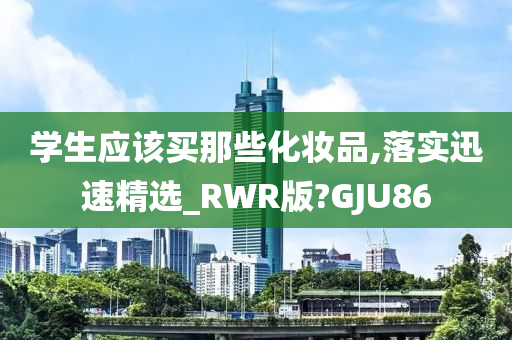 学生应该买那些化妆品,落实迅速精选_RWR版?GJU86