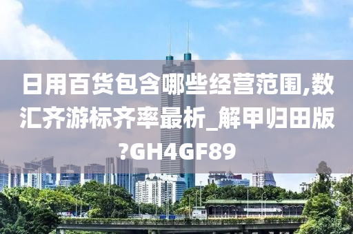 日用百货包含哪些经营范围,数汇齐游标齐率最析_解甲归田版?GH4GF89