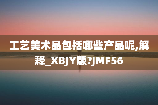 工艺美术品包括哪些产品呢,解释_XBJY版?JMF56