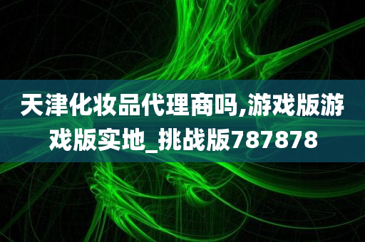 天津化妆品代理商吗,游戏版游戏版实地_挑战版787878