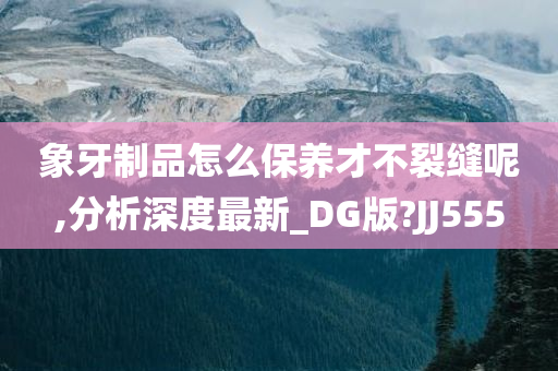 象牙制品怎么保养才不裂缝呢,分析深度最新_DG版?JJ555