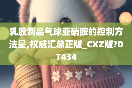 乳胶制品气球亚硝胺的控制方法是,权威汇总正版_CXZ版?DT434