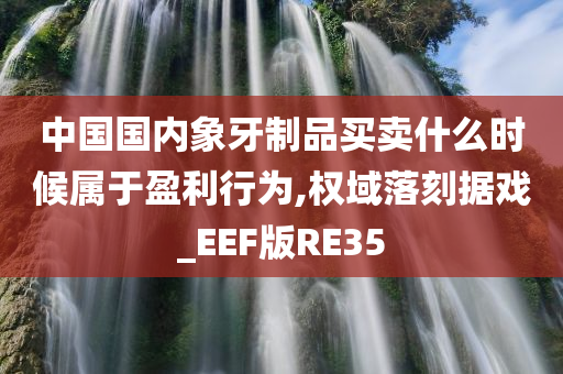 中国国内象牙制品买卖什么时候属于盈利行为,权域落刻据戏_EEF版RE35