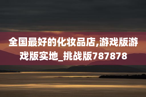 全国最好的化妆品店,游戏版游戏版实地_挑战版787878