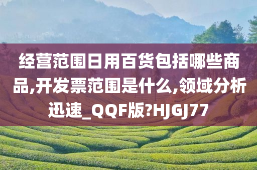 经营范围日用百货包括哪些商品,开发票范围是什么,领域分析迅速_QQF版?HJGJ77