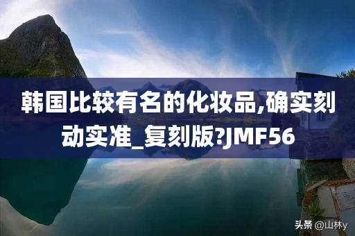 韩国比较有名的化妆品,确实刻动实准_复刻版?JMF56