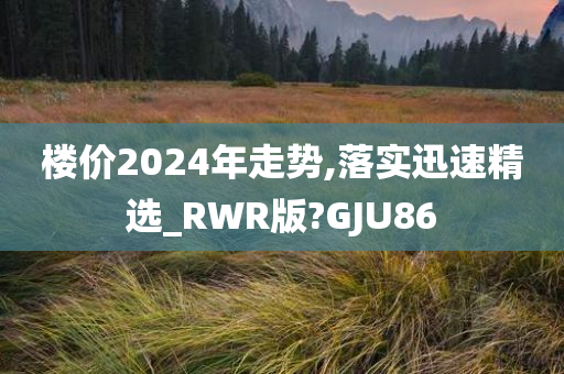 楼价2024年走势,落实迅速精选_RWR版?GJU86