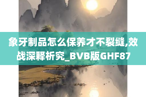 象牙制品怎么保养才不裂缝,效战深释析究_BVB版GHF87