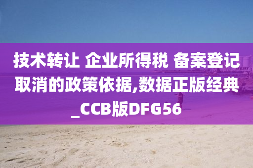 技术转让 企业所得税 备案登记取消的政策依据,数据正版经典_CCB版DFG56