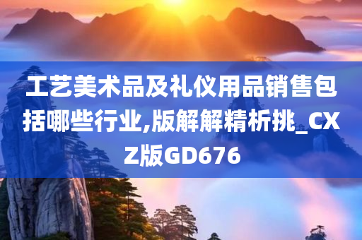 工艺美术品及礼仪用品销售包括哪些行业,版解解精析挑_CXZ版GD676