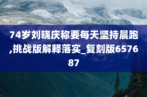 74岁刘晓庆称要每天坚持晨跑,挑战版解释落实_复刻版657687