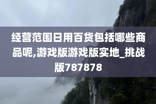 经营范围日用百货包括哪些商品呢,游戏版游戏版实地_挑战版787878