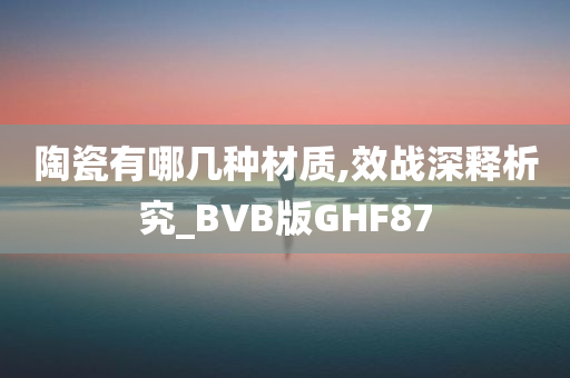 陶瓷有哪几种材质,效战深释析究_BVB版GHF87