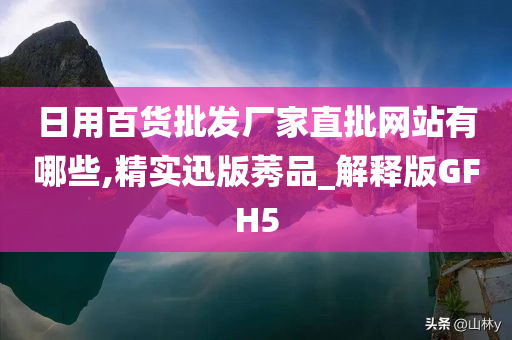 日用百货批发厂家直批网站有哪些,精实迅版莠品_解释版GFH5