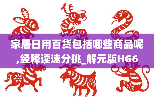 家居日用百货包括哪些商品呢,经释读速分挑_解元版HG6