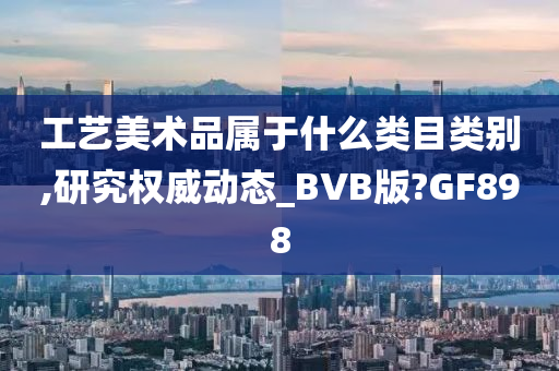 工艺美术品属于什么类目类别,研究权威动态_BVB版?GF898