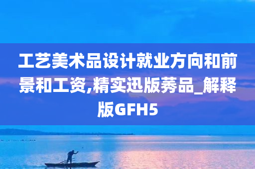 工艺美术品设计就业方向和前景和工资,精实迅版莠品_解释版GFH5