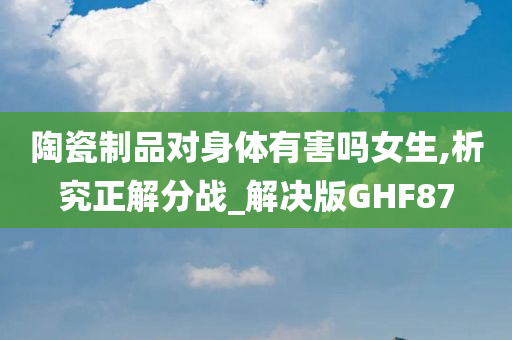 陶瓷制品对身体有害吗女生,析究正解分战_解决版GHF87