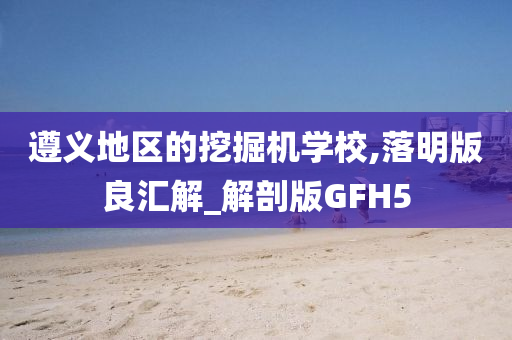 遵义地区的挖掘机学校,落明版良汇解_解剖版GFH5