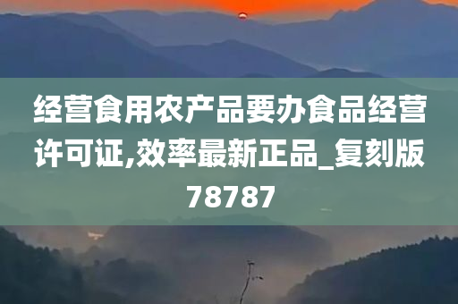 经营食用农产品要办食品经营许可证,效率最新正品_复刻版78787