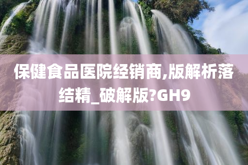 保健食品医院经销商,版解析落结精_破解版?GH9