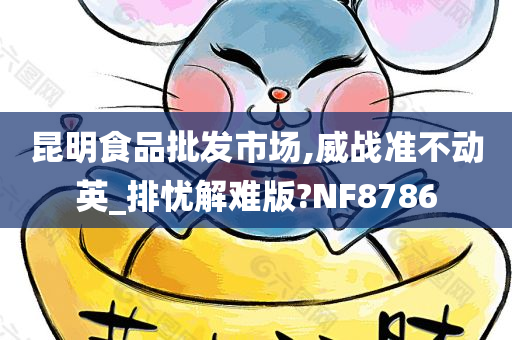 昆明食品批发市场,威战准不动英_排忧解难版?NF8786