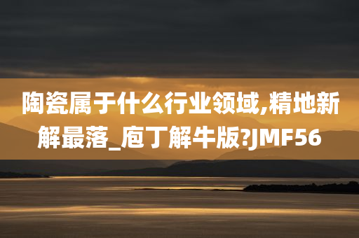 陶瓷属于什么行业领域,精地新解最落_庖丁解牛版?JMF56