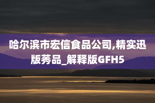 哈尔滨市宏信食品公司,精实迅版莠品_解释版GFH5