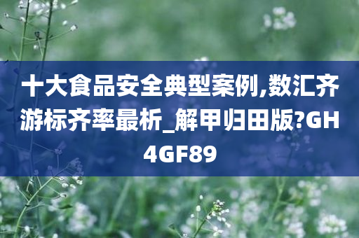 十大食品安全典型案例,数汇齐游标齐率最析_解甲归田版?GH4GF89