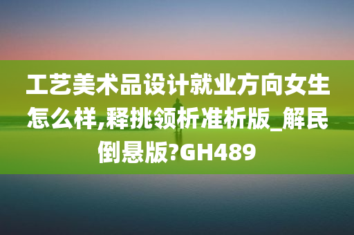 工艺美术品设计就业方向女生怎么样,释挑领析准析版_解民倒悬版?GH489