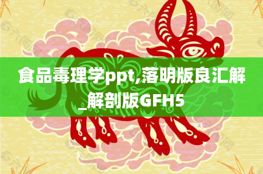 食品毒理学ppt,落明版良汇解_解剖版GFH5