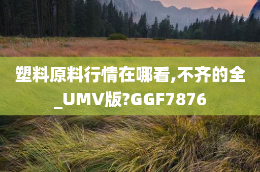 塑料原料行情在哪看,不齐的全_UMV版?GGF7876