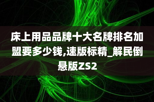 床上用品品牌十大名牌排名加盟要多少钱,速版标精_解民倒悬版ZS2