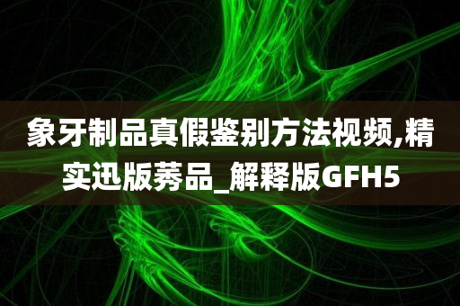 象牙制品真假鉴别方法视频,精实迅版莠品_解释版GFH5