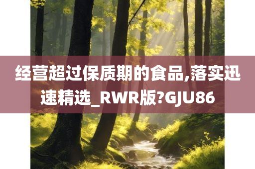 经营超过保质期的食品,落实迅速精选_RWR版?GJU86