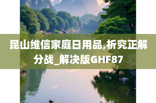 昆山维信家庭日用品,析究正解分战_解决版GHF87