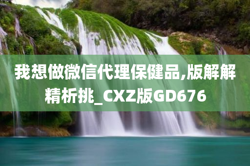 我想做微信代理保健品,版解解精析挑_CXZ版GD676