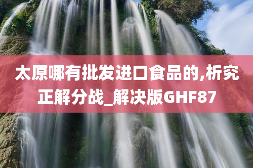 太原哪有批发进口食品的,析究正解分战_解决版GHF87