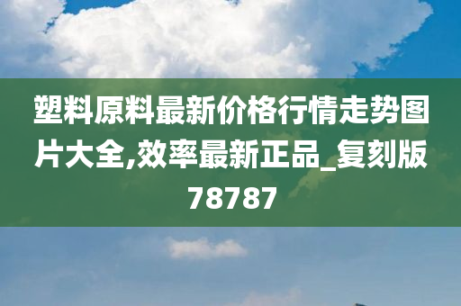 塑料原料最新价格行情走势图片大全,效率最新正品_复刻版78787