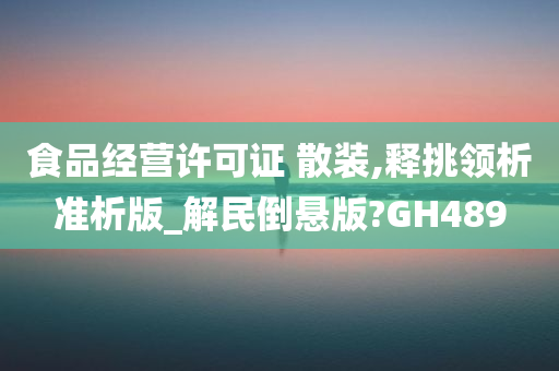 食品经营许可证 散装,释挑领析准析版_解民倒悬版?GH489