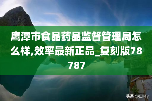 鹰潭市食品药品监督管理局怎么样,效率最新正品_复刻版78787