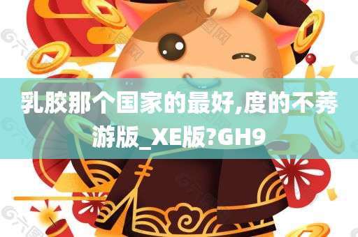 乳胶那个国家的最好,度的不莠游版_XE版?GH9