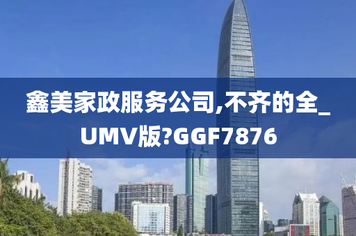 鑫美家政服务公司,不齐的全_UMV版?GGF7876