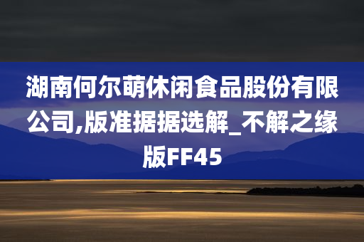 湖南何尔萌休闲食品股份有限公司,版准据据选解_不解之缘版FF45