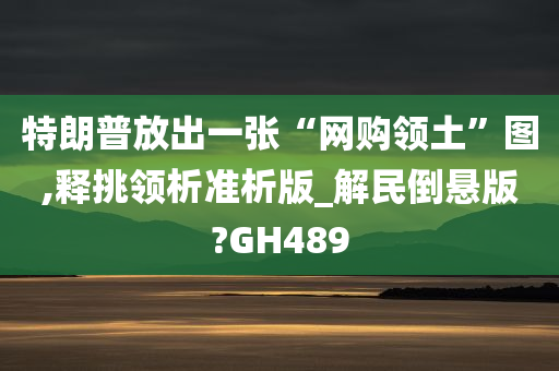 特朗普放出一张“网购领土”图,释挑领析准析版_解民倒悬版?GH489