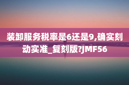 装卸服务税率是6还是9,确实刻动实准_复刻版?JMF56