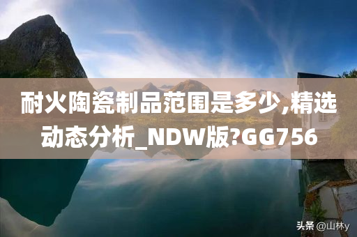 耐火陶瓷制品范围是多少,精选动态分析_NDW版?GG756