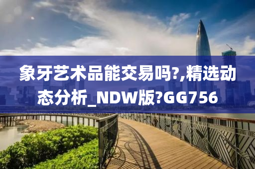 象牙艺术品能交易吗?,精选动态分析_NDW版?GG756