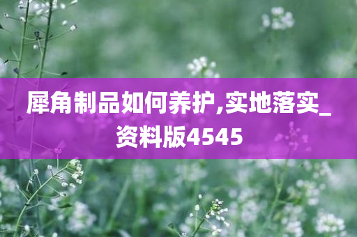 犀角制品如何养护,实地落实_资料版4545